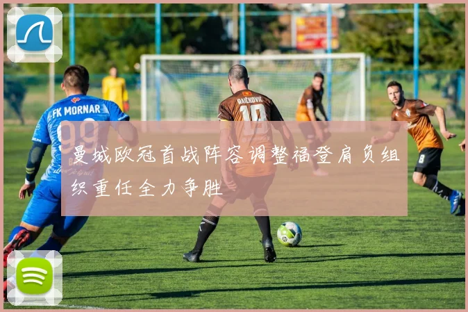 曼城欧冠首战阵容调整福登肩负组织重任全力争胜