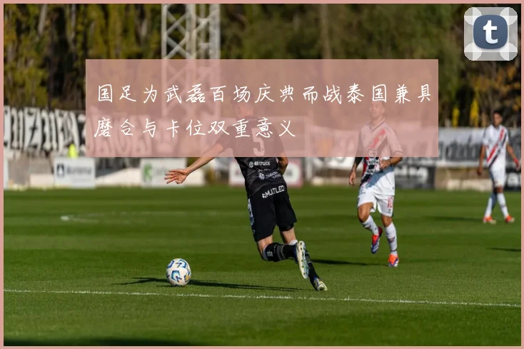 国足为武磊百场庆典而战泰国兼具磨合与卡位双重意义