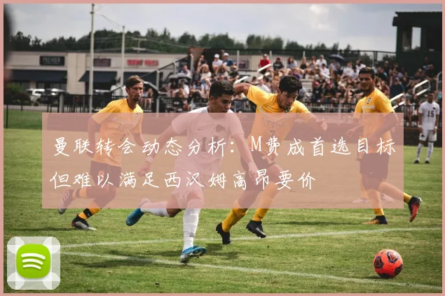 曼联转会动态分析：M费成首选目标但难以满足西汉姆高昂要价