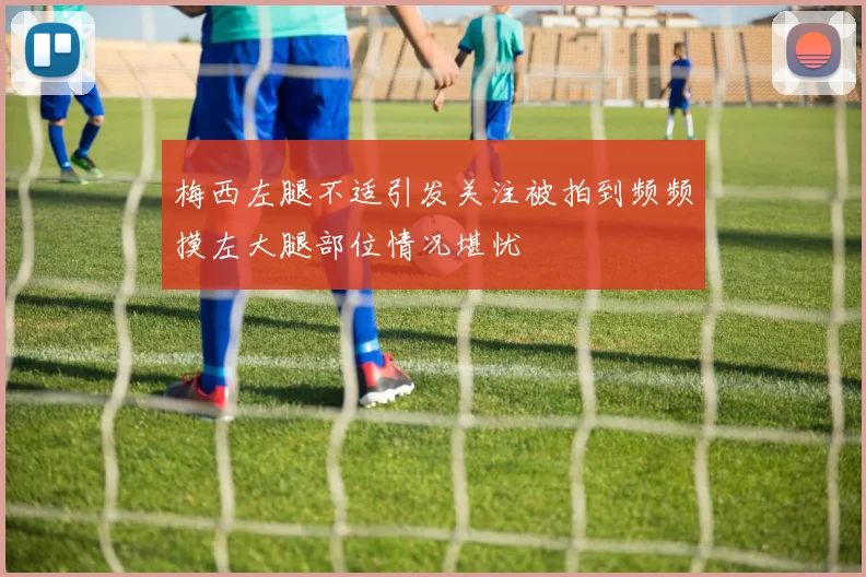 梅西左腿不适引发关注被拍到频频摸左大腿部位情况堪忧