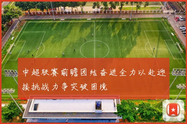 中超联赛前瞻团结奋进全力以赴迎接挑战力争突破困境