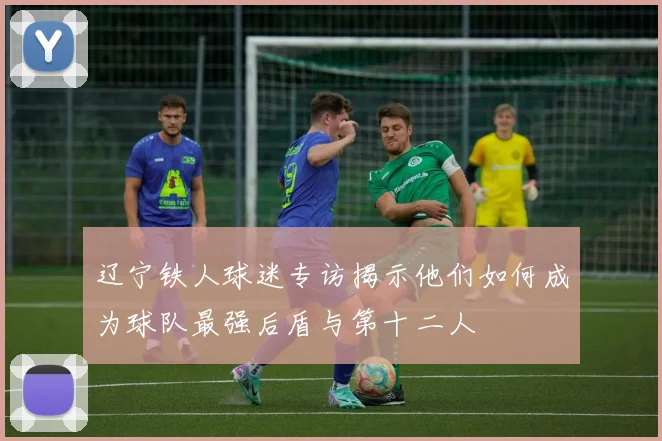 辽宁铁人球迷专访揭示他们如何成为球队最强后盾与第十二人
