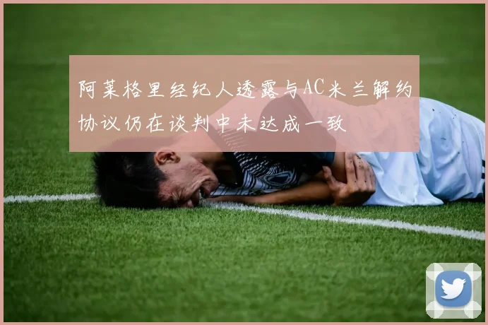 阿莱格里经纪人透露与AC米兰解约协议仍在谈判中未达成一致