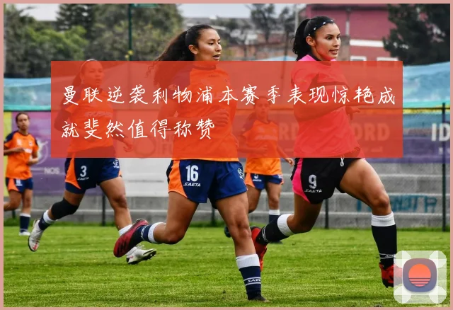 曼联逆袭利物浦本赛季表现惊艳成就斐然值得称赞