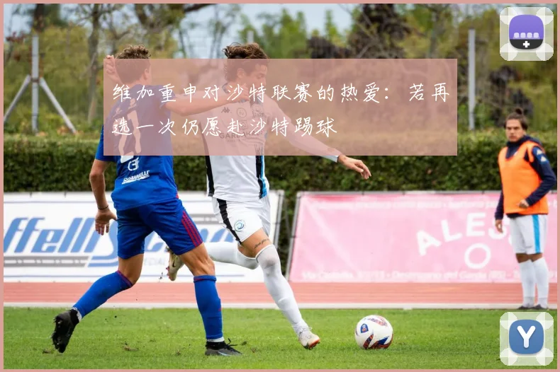 维加重申对沙特联赛的热爱：若再选一次仍愿赴沙特踢球