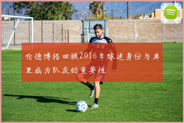 伦德博格回顾2016年球迷身份与库里成为队友的重要性