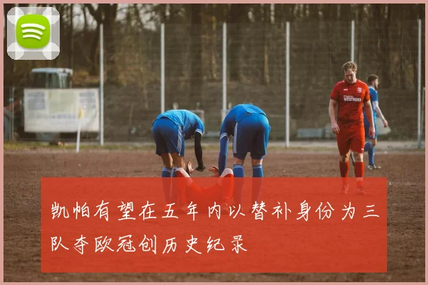 凯帕有望在五年内以替补身份为三队夺欧冠创历史纪录