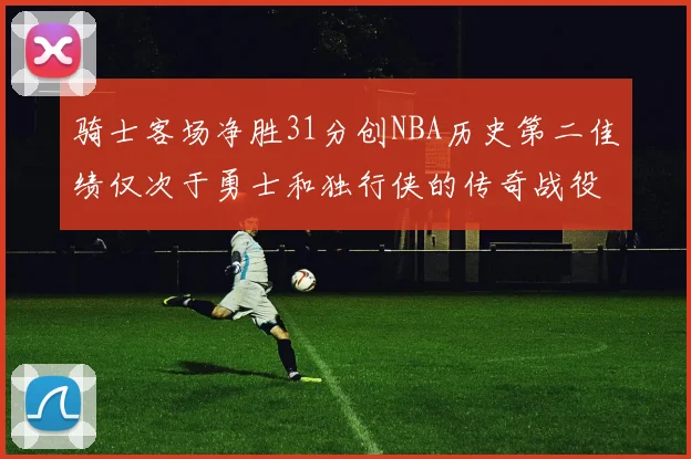 骑士客场净胜31分创NBA历史第二佳绩仅次于勇士和独行侠的传奇战役