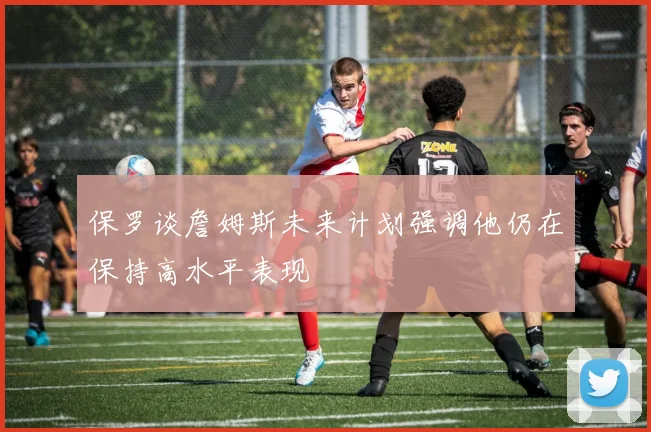 保罗谈詹姆斯未来计划强调他仍在保持高水平表现