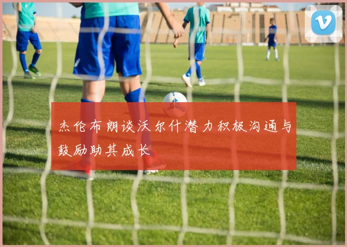 杰伦布朗谈沃尔什潜力积极沟通与鼓励助其成长