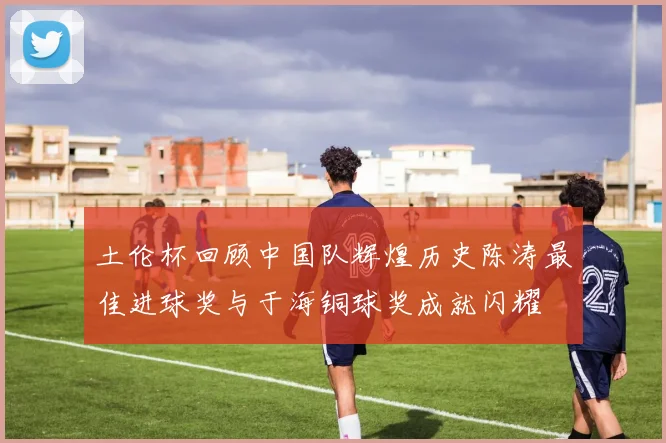 土伦杯回顾中国队辉煌历史陈涛最佳进球奖与于海铜球奖成就闪耀