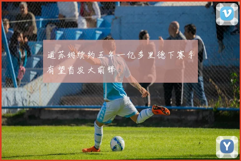 道苏姆续约五年一亿多里德下赛季有望首发大前锋