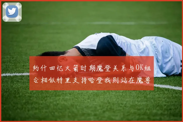 约什回忆火箭时期魔登关系与OK组合相似特里支持哈登我则站在魔兽一边