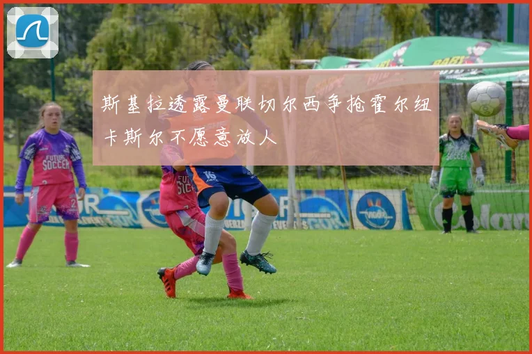 斯基拉透露曼联切尔西争抢霍尔纽卡斯尔不愿意放人